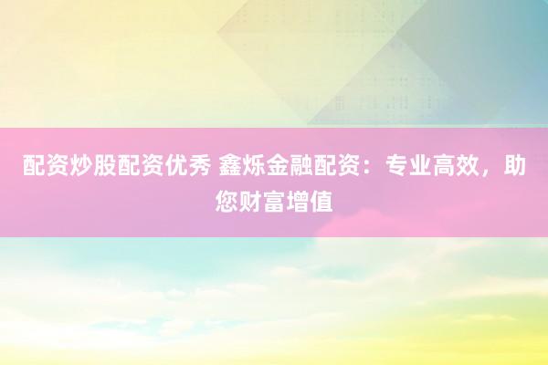 配资炒股配资优秀 鑫烁金融配资：专业高效，助您财富增值