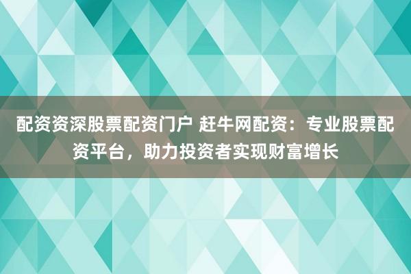 配资资深股票配资门户 赶牛网配资:专业股票配资平台,助力投资者实现财富增长