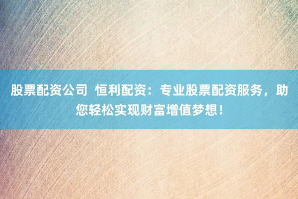 股票配资公司  恒利配资：专业股票配资服务，助您轻松实现财富增值梦想！