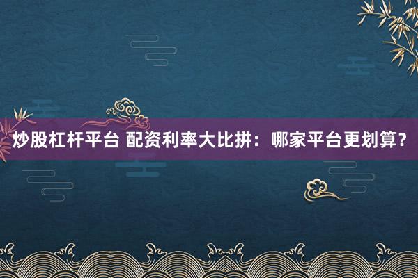 炒股杠杆平台 配资利率大比拼：哪家平台更划算？