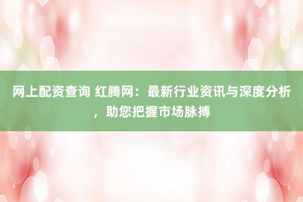 网上配资查询 红腾网：最新行业资讯与深度分析，助您把握市场脉搏