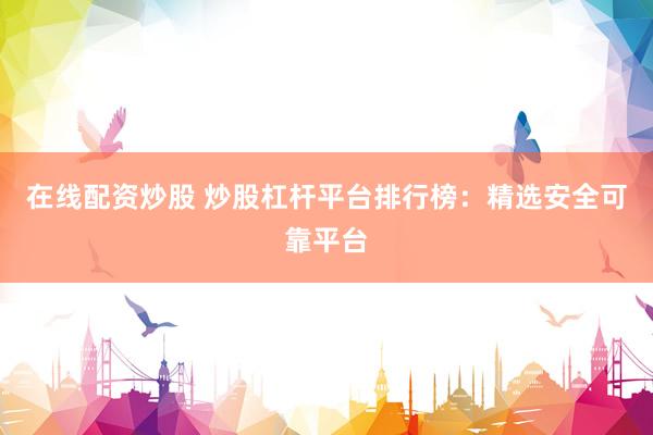 在线配资炒股 炒股杠杆平台排行榜：精选安全可靠平台
