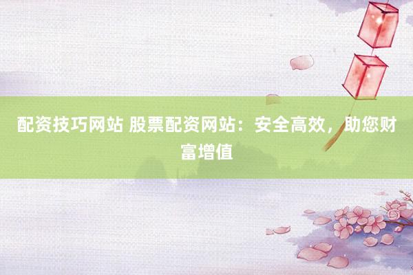 配资技巧网站 股票配资网站：安全高效，助您财富增值