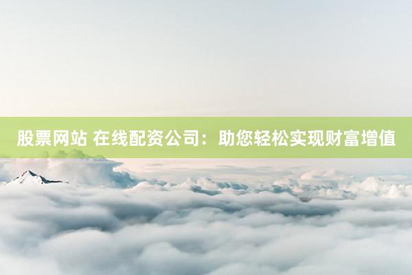 股票网站 在线配资公司：助您轻松实现财富增值