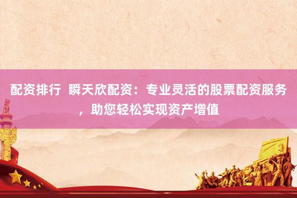 配资排行  瞬天欣配资：专业灵活的股票配资服务，助您轻松实现资产增值