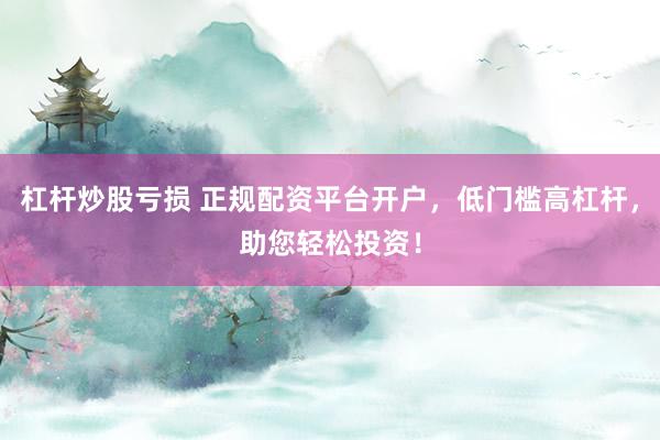 杠杆炒股亏损 正规配资平台开户，低门槛高杠杆，助您轻松投资！