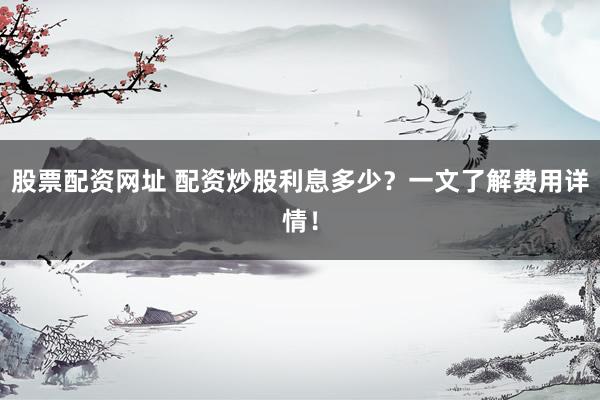 股票配资网址 配资炒股利息多少?一文了解费用详情!
