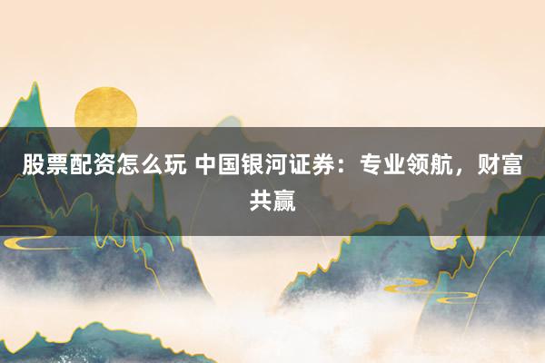 股票配资怎么玩 中国银河证券：专业领航，财富共赢