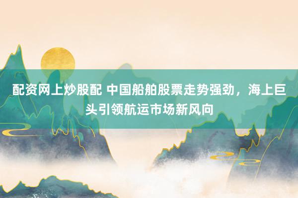 配资网上炒股配 中国船舶股票走势强劲，海上巨头引领航运市场新风向