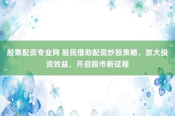 股票配资专业网 股民借助配资炒股策略，放大投资效益，开启股市新征程