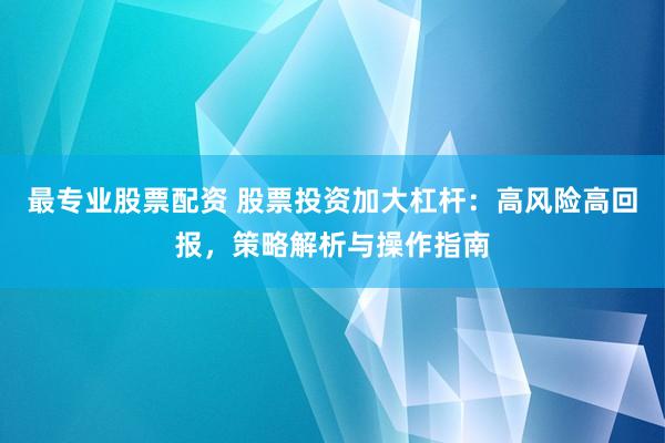 最专业股票配资 股票投资加大杠杆：高风险高回报，策略解析与操作指南