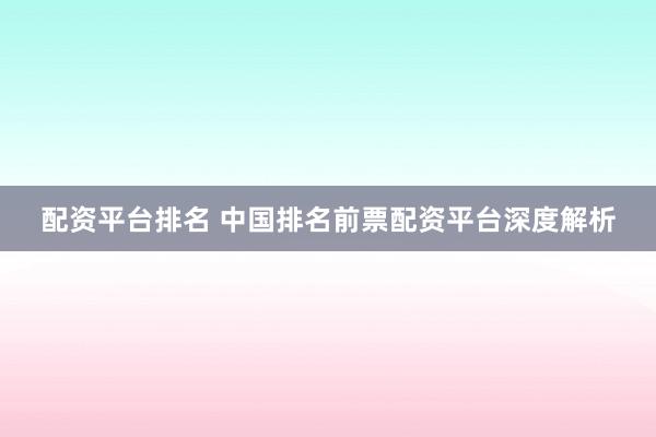 配资平台排名 中国排名前票配资平台深度解析