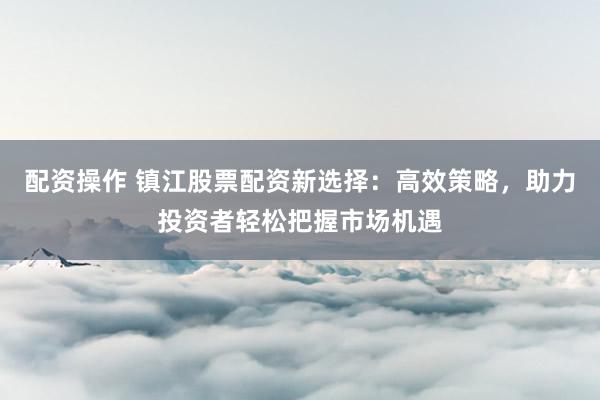配资操作 镇江股票配资新选择：高效策略，助力投资者轻松把握市场机遇