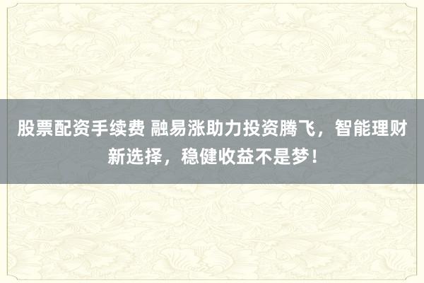 股票配资手续费 融易涨助力投资腾飞，智能理财新选择，稳健收益不是梦！
