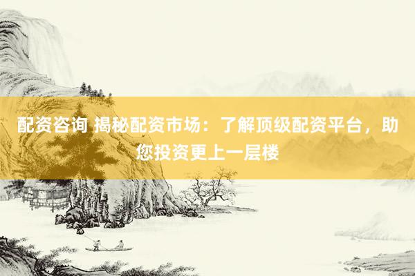 配资咨询 揭秘配资市场：了解顶级配资平台，助您投资更上一层楼