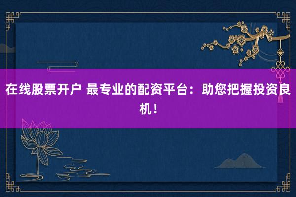 在线股票开户 最专业的配资平台：助您把握投资良机！