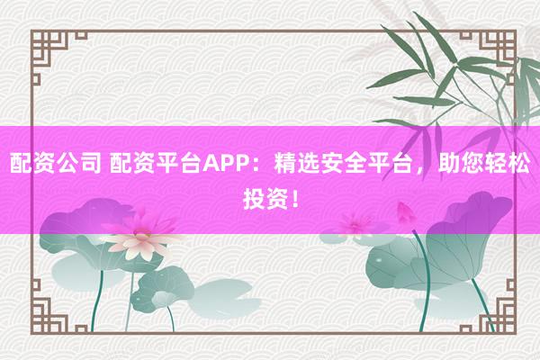配资公司 配资平台APP：精选安全平台，助您轻松投资！