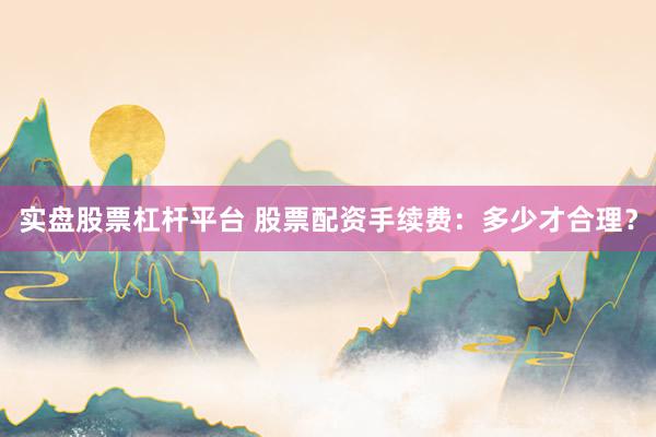 实盘股票杠杆平台 股票配资手续费：多少才合理？