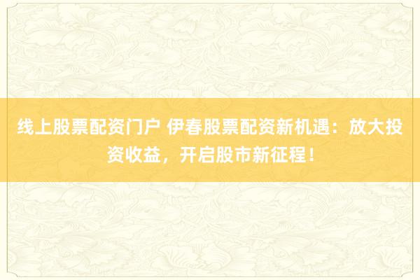 线上股票配资门户 伊春股票配资新机遇：放大投资收益，开启股市新征程！