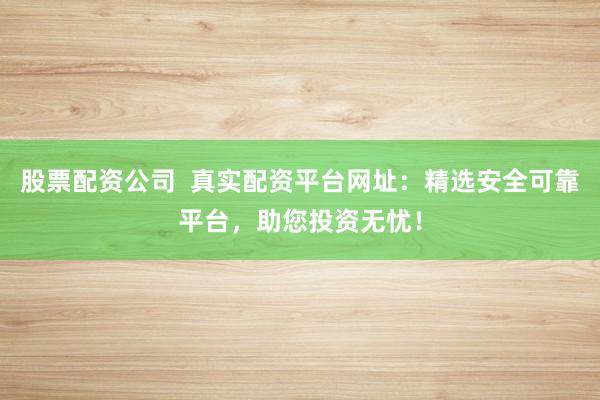 股票配资公司 真实配资平台网址:精选安全可靠平台,助您投资无忧!