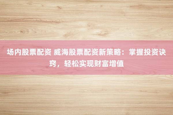 场内股票配资 威海股票配资新策略：掌握投资诀窍，轻松实现财富增值