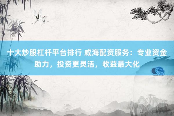 十大炒股杠杆平台排行 威海配资服务：专业资金助力，投资更灵活，收益最大化