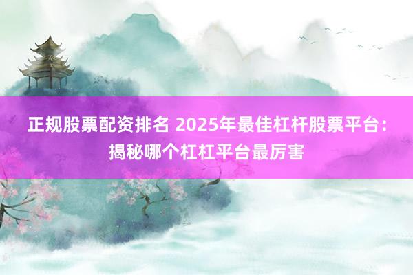 正规股票配资排名 2025年最佳杠杆股票平台：揭秘哪个杠杠平台最厉害