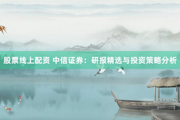 股票线上配资 中信证券：研报精选与投资策略分析