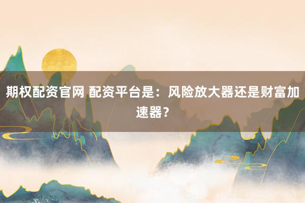期权配资官网 配资平台是:风险放大器还是财富加速器?
