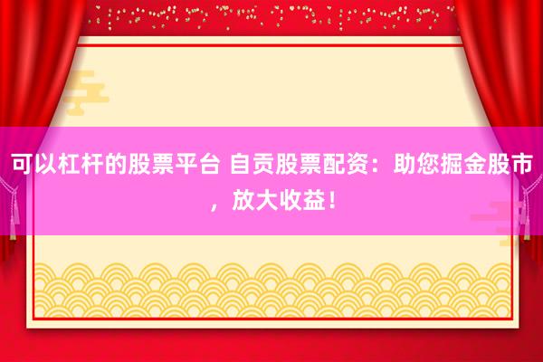可以杠杆的股票平台 自贡股票配资：助您掘金股市，放大收益！