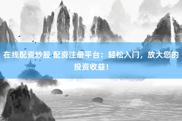 在线配资炒股 配资注册平台：轻松入门，放大您的投资收益！