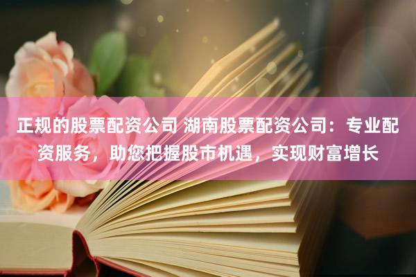 正规的股票配资公司 湖南股票配资公司：专业配资服务，助您把握股市机遇，实现财富增长