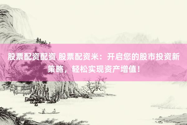 股票配资配资 股票配资米：开启您的股市投资新策略，轻松实现资产增值！