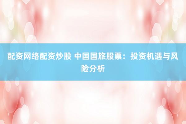 配资网络配资炒股 中国国旅股票：投资机遇与风险分析