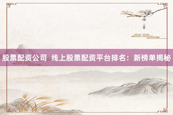 股票配资公司  线上股票配资平台排名：新榜单揭秘
