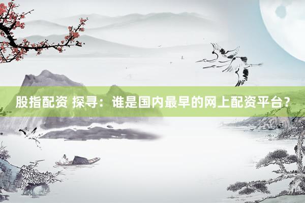 股指配资 探寻:谁是国内最早的网上配资平台?