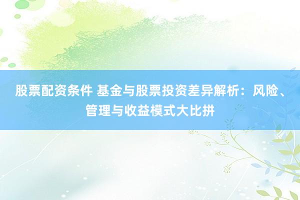 股票配资条件 基金与股票投资差异解析：风险、管理与收益模式大比拼